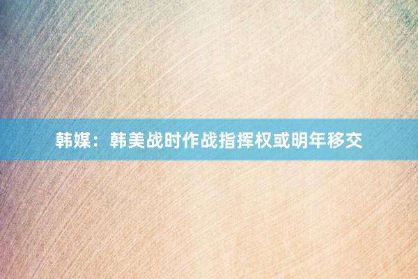 韩媒：韩美战时作战指挥权或明年移交