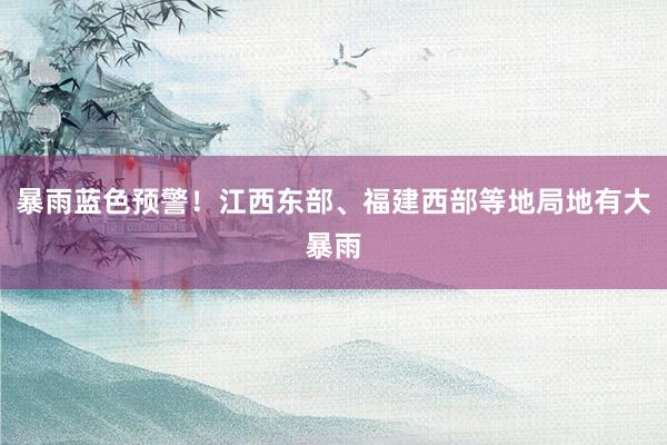 暴雨蓝色预警！江西东部、福建西部等地局地有大暴雨