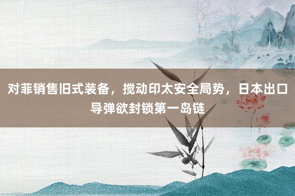 对菲销售旧式装备，搅动印太安全局势，日本出口导弹欲封锁第一岛链