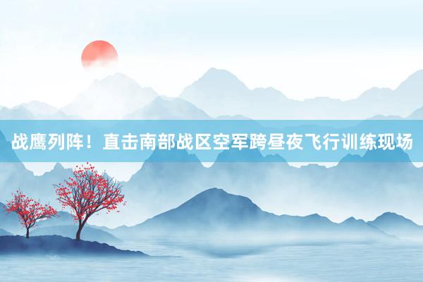 战鹰列阵！直击南部战区空军跨昼夜飞行训练现场