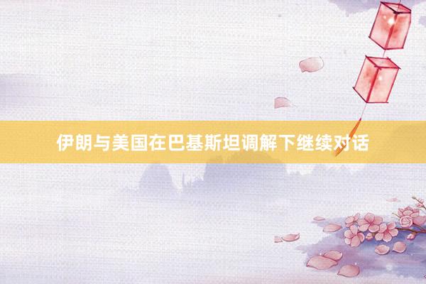 伊朗与美国在巴基斯坦调解下继续对话