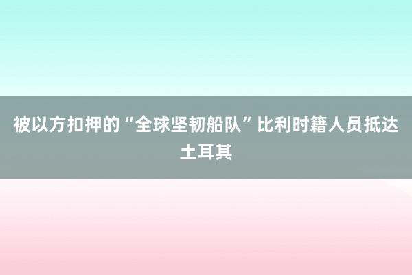 被以方扣押的“全球坚韧船队”比利时籍人员抵达土耳其