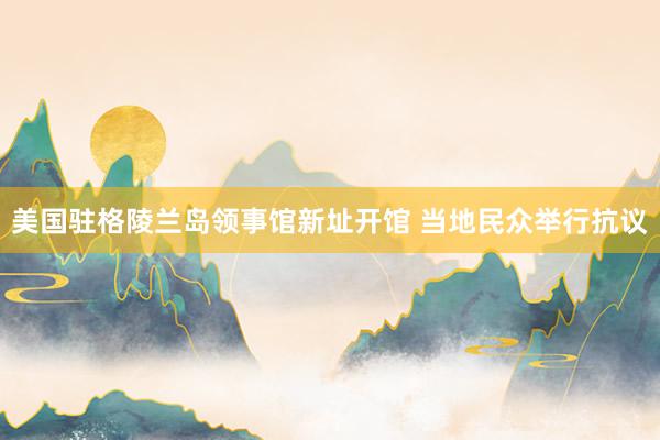 美国驻格陵兰岛领事馆新址开馆 当地民众举行抗议