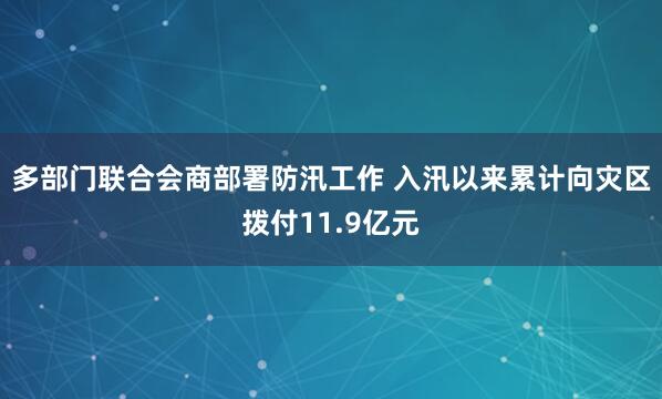 多部门联合会商部署防汛工作 入汛以来累计向灾区拨付11.9亿元
