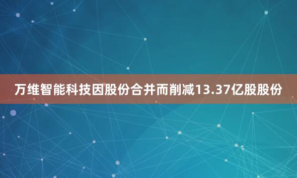 万维智能科技因股份合并而削减13.37亿股股份