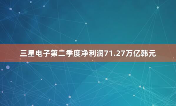 三星电子第二季度净利润71.27万亿韩元