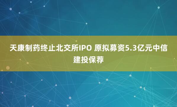 天康制药终止北交所IPO 原拟募资5.3亿元中信建投保荐