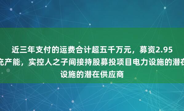 近三年支付的运费合计超五千万元，募资2.95亿元扩充产能，实控人之子间接持股募投项目电力设施的潜在供应商