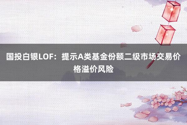 国投白银LOF：提示A类基金份额二级市场交易价格溢价风险