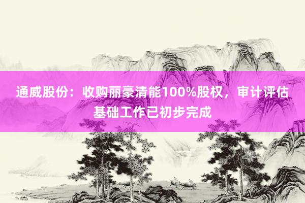 通威股份：收购丽豪清能100%股权，审计评估基础工作已初步完成