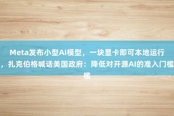 Meta发布小型AI模型，一块显卡即可本地运行，扎克伯格喊话美国政府：降低对开源AI的准入门槛