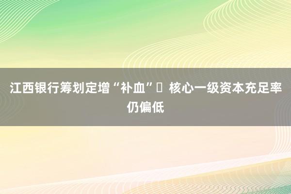 江西银行筹划定增“补血” 核心一级资本充足率仍偏低