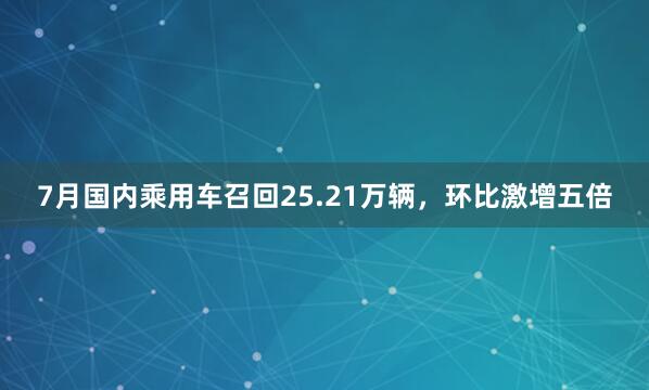 7月国内乘用车召回25.21万辆，环比激增五倍
