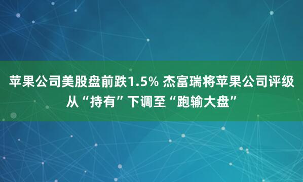 苹果公司美股盘前跌1.5% 杰富瑞将苹果公司评级从“持有”下调至“跑输大盘”