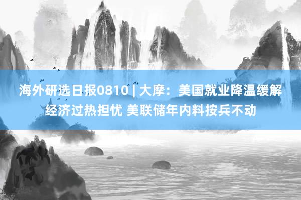 海外研选日报0810 | 大摩：美国就业降温缓解经济过热担忧 美联储年内料按兵不动