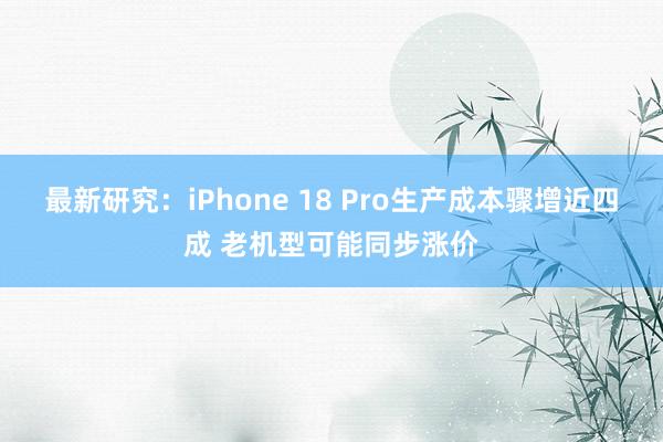 最新研究：iPhone 18 Pro生产成本骤增近四成 老机型可能同步涨价