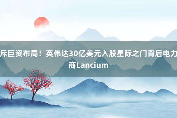 斥巨资布局!英伟达30亿美元入股星际之门背后电力商Lancium