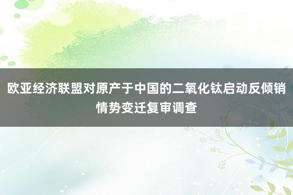 欧亚经济联盟对原产于中国的二氧化钛启动反倾销情势变迁复审调查