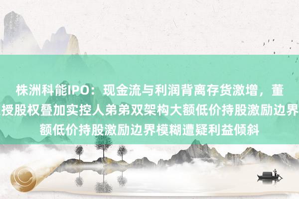 株洲科能IPO：现金流与利润背离存货激增，董秘入职次月闪电获授股权叠加实控人弟弟双架构大额低价持股激励边界模糊遭疑利益倾斜