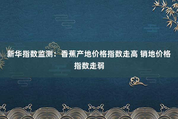 新华指数监测:香蕉产地价格指数走高 销地价格指数走弱