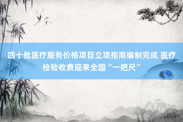 四十批医疗服务价格项目立项指南编制完成 医疗检验收费迎来全国“一把尺”
