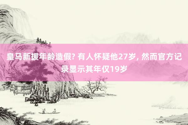 皇马新援年龄造假? 有人怀疑他27岁, 然而官方记录显示其年仅19岁