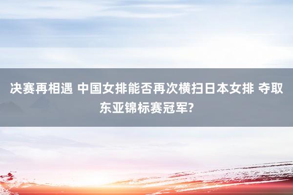 决赛再相遇 中国女排能否再次横扫日本女排 夺取东亚锦标赛冠军?