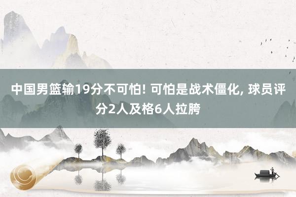 中国男篮输19分不可怕! 可怕是战术僵化, 球员评分2人及格6人拉胯