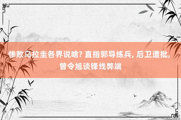 惨败乌拉圭各界说啥? 直指郭导练兵, 后卫遭批, 曾令旭谈锋线弊端