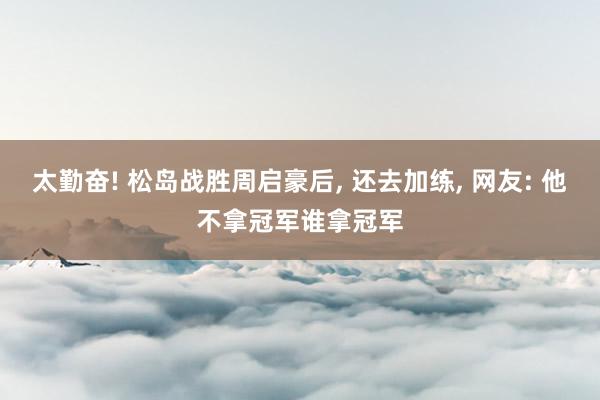 太勤奋! 松岛战胜周启豪后, 还去加练, 网友: 他不拿冠军谁拿冠军
