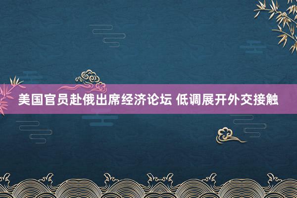 美国官员赴俄出席经济论坛 低调展开外交接触