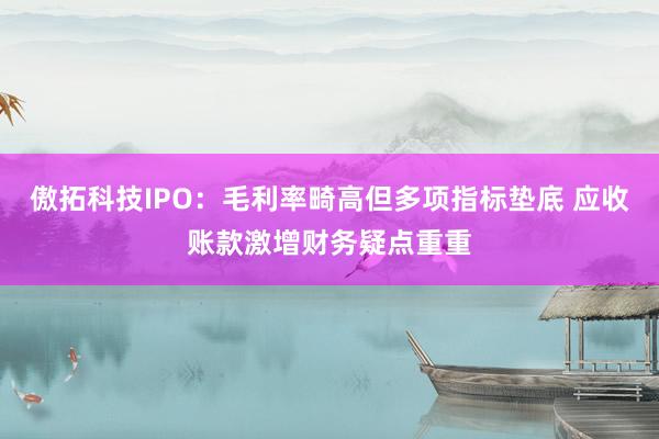 傲拓科技IPO:毛利率畸高但多项指标垫底 应收账款激增财务疑点重重