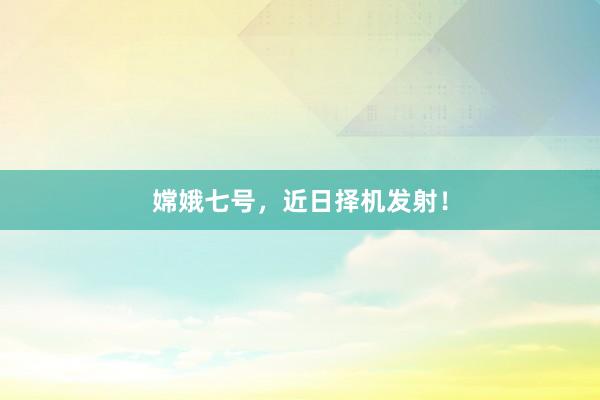 嫦娥七号，近日择机发射！