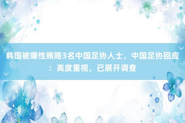 韩国被曝性贿赂3名中国足协人士，中国足协回应：高度重视，已展开调查