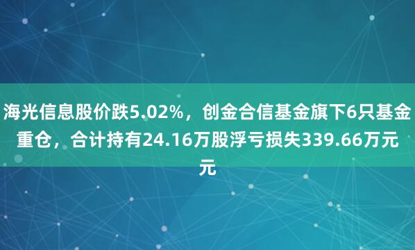 海光信息股价跌5.02%，创金合信基金旗下6只基金重仓，合计持有24.16万股浮亏损失339.66万元