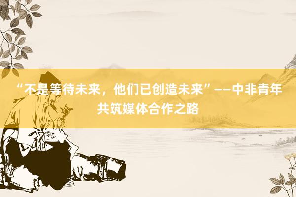 “不是等待未来，他们已创造未来”——中非青年共筑媒体合作之路