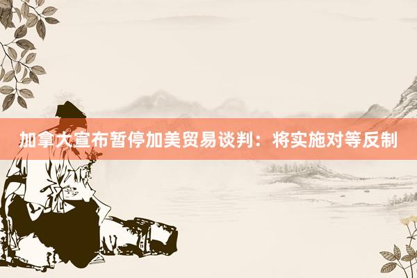 加拿大宣布暂停加美贸易谈判:将实施对等反制