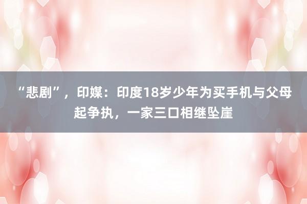 “悲剧”,印媒:印度18岁少年为买手机与父母起争执,一家三口相继坠崖