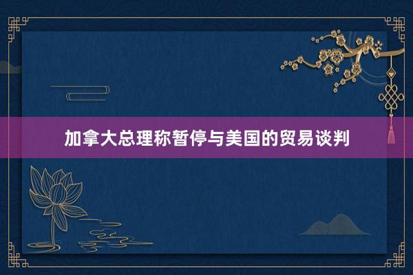 加拿大总理称暂停与美国的贸易谈判