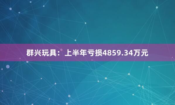 群兴玩具：上半年亏损4859.34万元