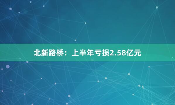 北新路桥:上半年亏损2.58亿元
