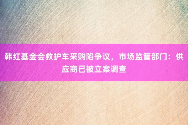 韩红基金会救护车采购陷争议，市场监管部门：供应商已被立案调查