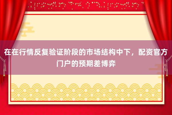 在在行情反复验证阶段的市场结构中下，配资官方门户的预期差博弈