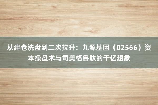 从建仓洗盘到二次拉升：九源基因（02566）资本操盘术与司美格鲁肽的千亿想象
