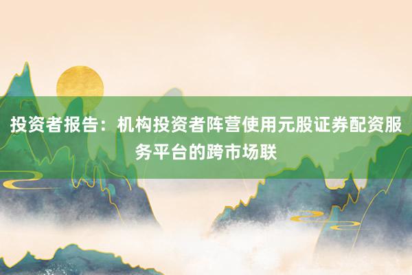 投资者报告：机构投资者阵营使用元股证券配资服务平台的跨市场联
