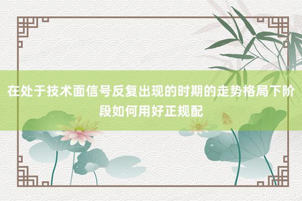 在处于技术面信号反复出现的时期的走势格局下阶段如何用好正规配