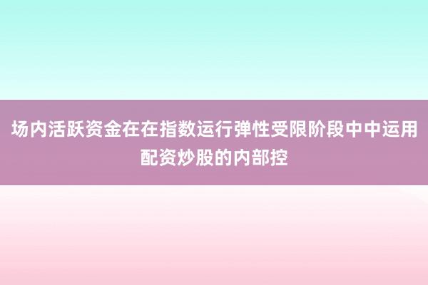 场内活跃资金在在指数运行弹性受限阶段中中运用配资炒股的内部控