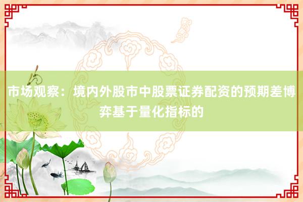 市场观察：境内外股市中股票证券配资的预期差博弈基于量化指标的