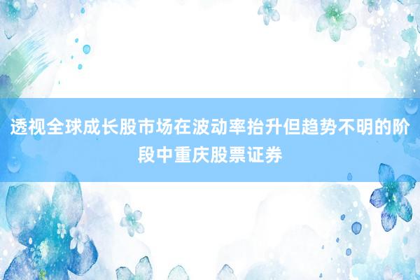 透视全球成长股市场在波动率抬升但趋势不明的阶段中重庆股票证券