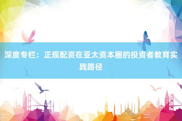 深度专栏：正规配资在亚太资本圈的投资者教育实践路径